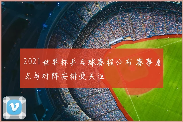 2021世界杯乒乓球赛程公布 赛事看点与对阵安排受关注