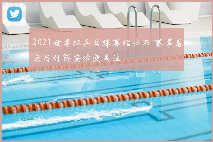 2021世界杯乒乓球赛程公布 赛事看点与对阵安排受关注
