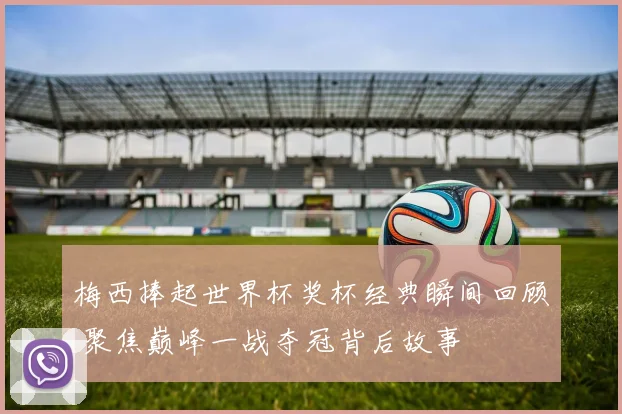 梅西捧起世界杯奖杯经典瞬间回顾 聚焦巅峰一战夺冠背后故事