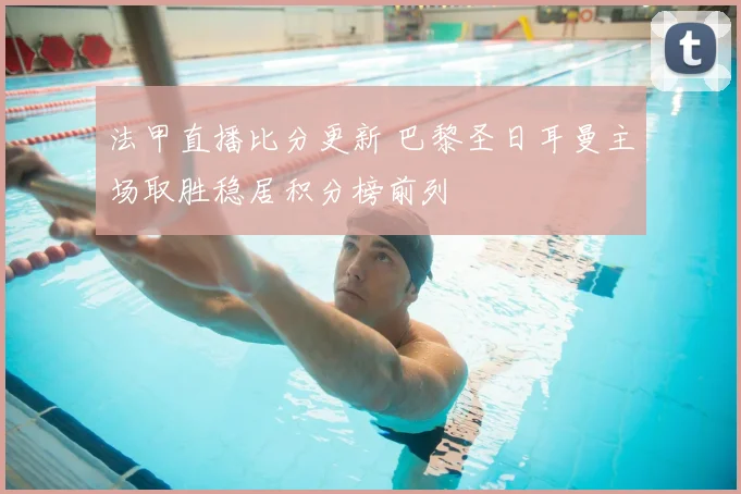 法甲直播比分更新 巴黎圣日耳曼主场取胜稳居积分榜前列