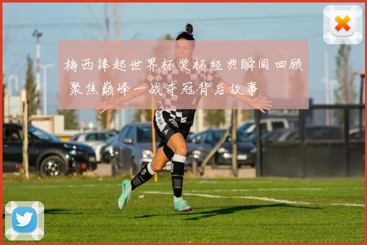 梅西捧起世界杯奖杯经典瞬间回顾 聚焦巅峰一战夺冠背后故事