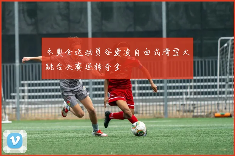 冬奥会运动员谷爱凌自由式滑雪大跳台决赛逆转夺金