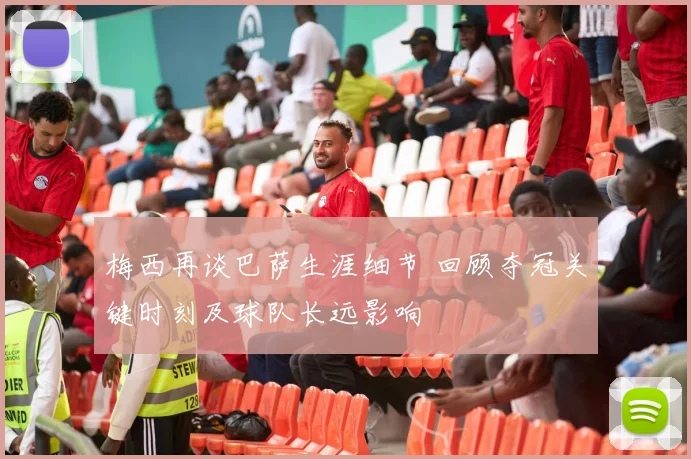 梅西再谈巴萨生涯细节 回顾夺冠关键时刻及球队长远影响