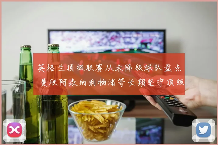 英格兰顶级联赛从未降级球队盘点 曼联阿森纳利物浦等长期坚守顶级联赛