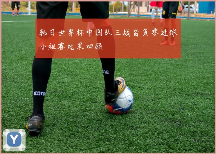韩日世界杯中国队三战皆负零进球小组赛结果回顾