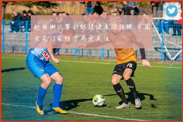 赵丽娜比赛扑球稳健表现抢眼 中国女足门前防守再受关注