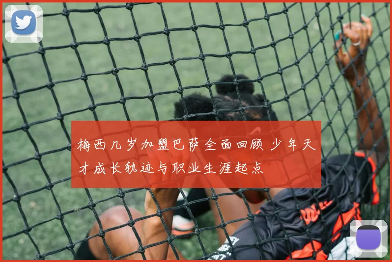 梅西几岁加盟巴萨全面回顾 少年天才成长轨迹与职业生涯起点