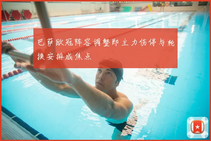 巴萨欧冠阵容调整即主力伤停与轮换安排成焦点