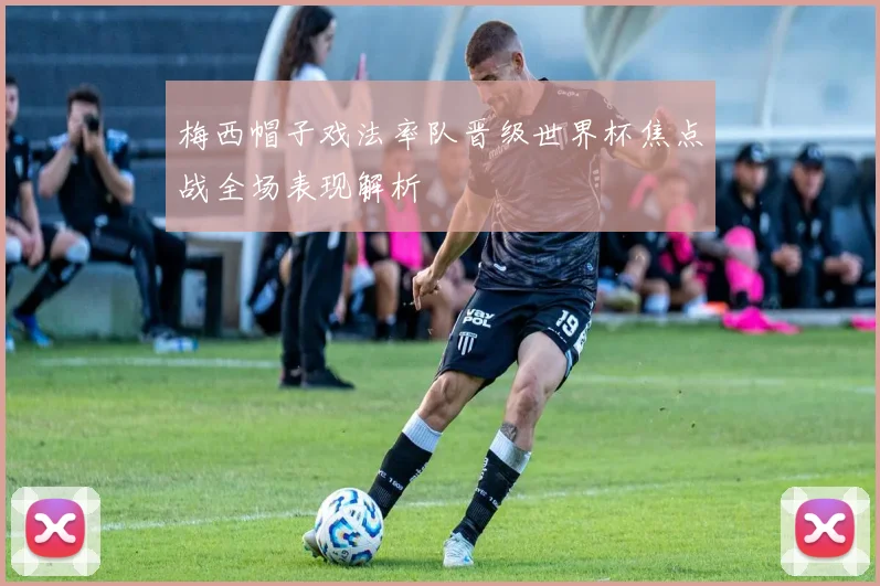 梅西帽子戏法率队晋级世界杯焦点战全场表现解析
