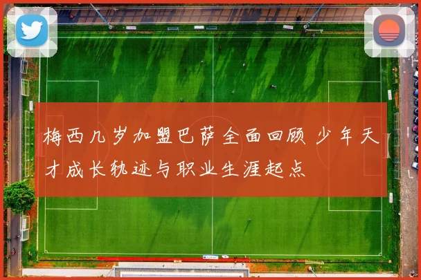 梅西几岁加盟巴萨全面回顾 少年天才成长轨迹与职业生涯起点