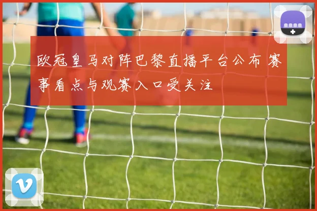 欧冠皇马对阵巴黎直播平台公布 赛事看点与观赛入口受关注