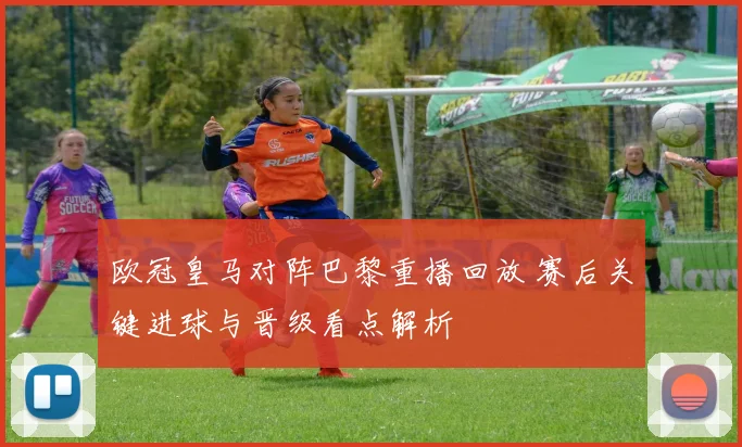 欧冠皇马对阵巴黎重播回放 赛后关键进球与晋级看点解析