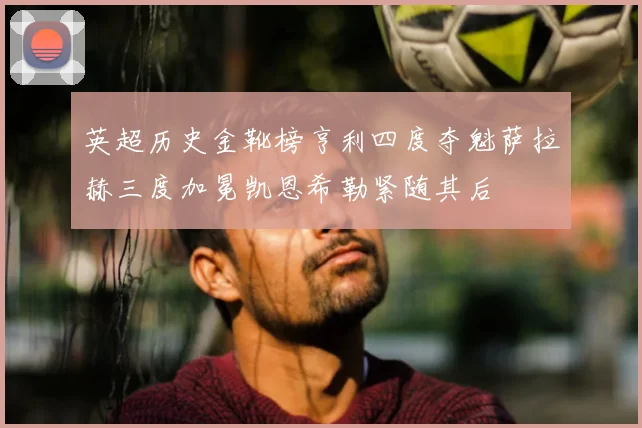 英超历史金靴榜亨利四度夺魁萨拉赫三度加冕凯恩希勒紧随其后